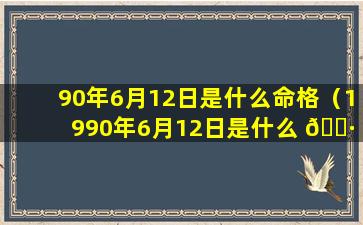 90年6月12日是什么命格（1990年6月12日是什么 🌷 属相）